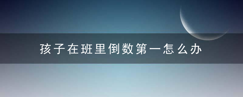 孩子在班里倒数第一怎么办 孩子在班里倒数第一家长管教方法